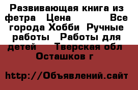 Развивающая книга из фетра › Цена ­ 7 000 - Все города Хобби. Ручные работы » Работы для детей   . Тверская обл.,Осташков г.